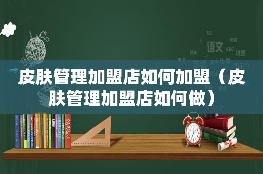 皮肤管理加盟店如何加盟（皮肤管理加盟店如何做）