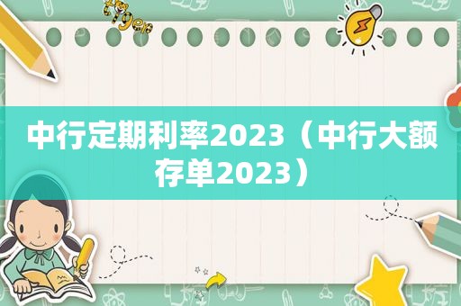 中行定期利率2023（中行大额存单2023）