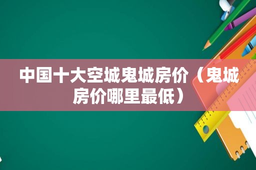 中国十大空城鬼城房价（鬼城房价哪里最低）