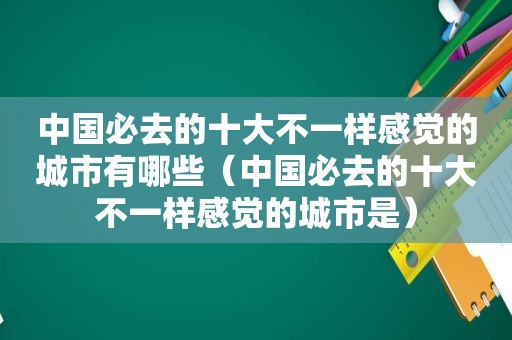 中国必去的十大不一样感觉的城市有哪些（中国必去的十大不一样感觉的城市是）