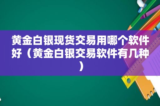 黄金白银现货交易用哪个软件好（黄金白银交易软件有几种）