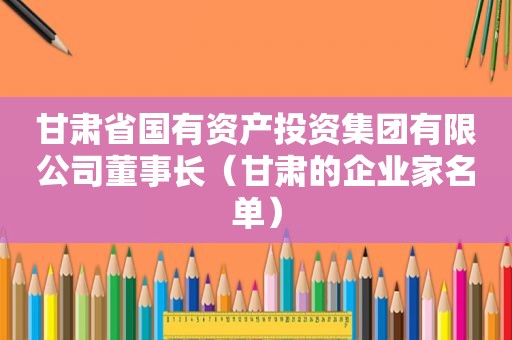 甘肃省国有资产投资集团有限公司董事长（甘肃的企业家名单）