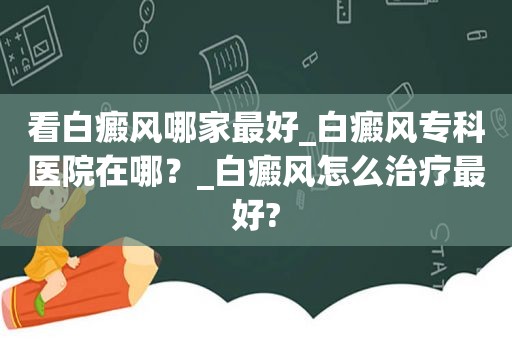 看白癜风哪家最好_白癜风专科医院在哪？_白癜风怎么治疗最好?