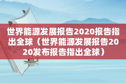 世界能源发展报告2020报告指出全球（世界能源发展报告2020发布报告指出全球）