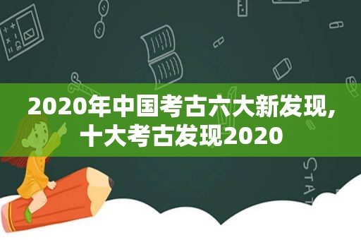 2020年中国考古六大新发现,十大考古发现2020