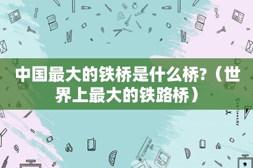 中国最大的铁桥是什么桥?（世界上最大的铁路桥）