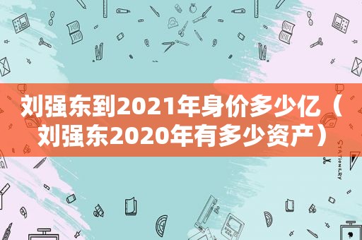 刘强东到2021年身价多少亿（刘强东2020年有多少资产）