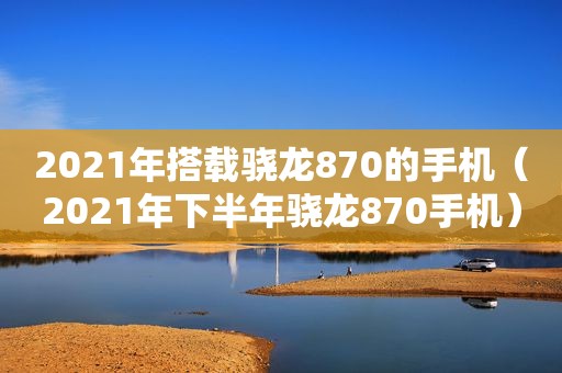 2021年搭载骁龙870的手机（2021年下半年骁龙870手机）