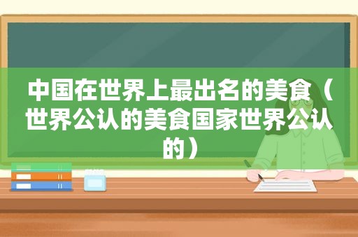 中国在世界上最出名的美食（世界公认的美食国家世界公认的）