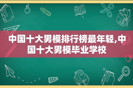 中国十大男模排行榜最年轻,中国十大男模毕业学校