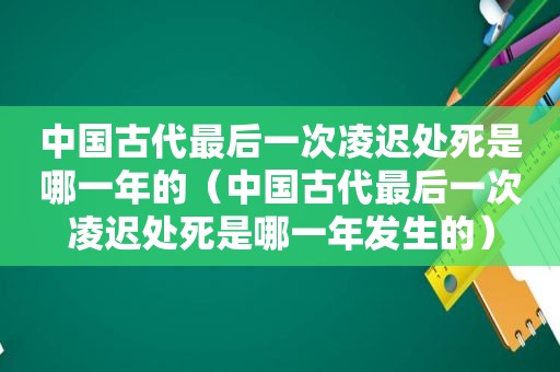 中国古代最后一次凌迟处死是哪一年的（中国古代最后一次凌迟处死是哪一年发生的）