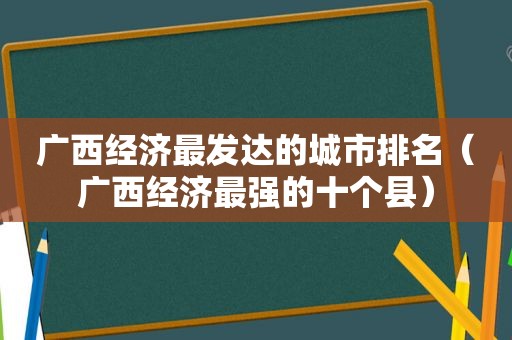 广西经济最发达的城市排名（广西经济最强的十个县）