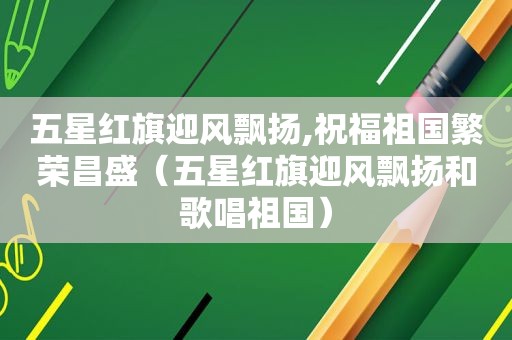 五星红旗迎风飘扬,祝福祖国繁荣昌盛（五星红旗迎风飘扬和歌唱祖国）