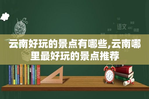 云南好玩的景点有哪些,云南哪里最好玩的景点推荐