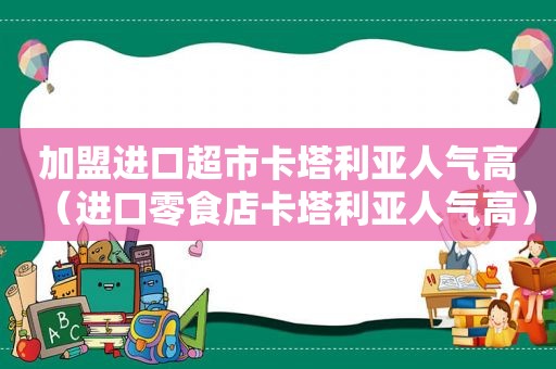 加盟进口超市卡塔利亚人气高（进口零食店卡塔利亚人气高）