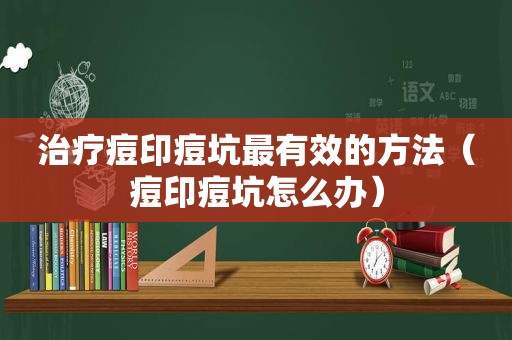 治疗痘印痘坑最有效的方法（痘印痘坑怎么办）