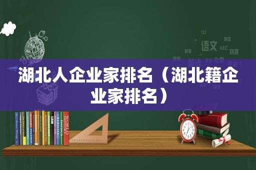 湖北人企业家排名（湖北籍企业家排名）