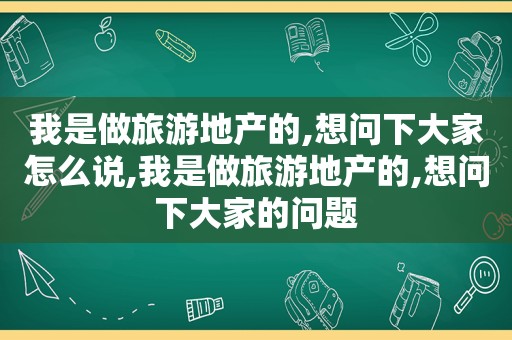 我是做旅游地产的,想问下大家怎么说,我是做旅游地产的,想问下大家的问题