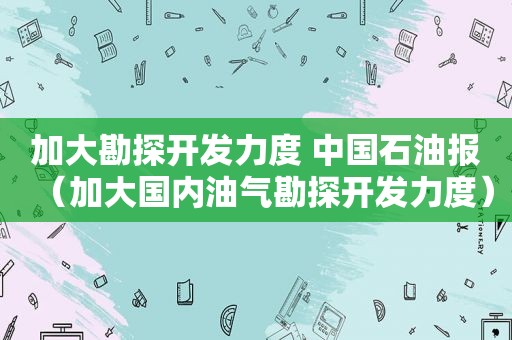 加大勘探开发力度 中国石油报（加大国内油气勘探开发力度）