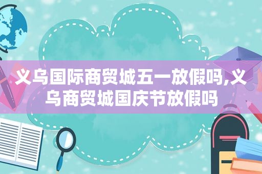 义乌国际商贸城五一放假吗,义乌商贸城国庆节放假吗