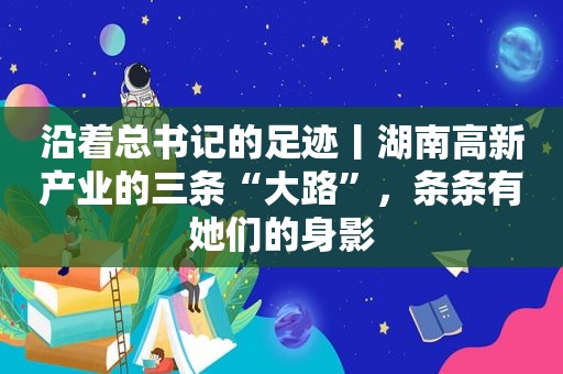 沿着总书记的足迹丨湖南高新产业的三条“大路”，条条有她们的身影