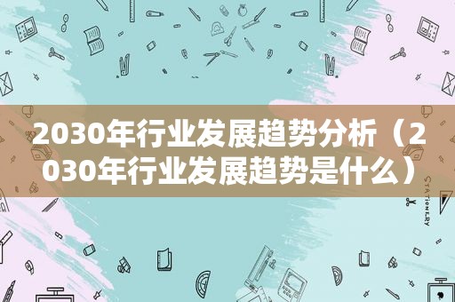 2030年行业发展趋势分析（2030年行业发展趋势是什么）