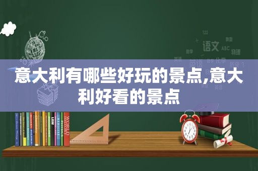 意大利有哪些好玩的景点,意大利好看的景点