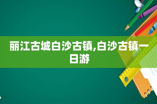 丽江古城白沙古镇,白沙古镇一日游