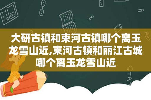 大研古镇和束河古镇哪个离玉龙雪山近,束河古镇和丽江古城哪个离玉龙雪山近