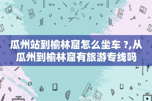 瓜州站到榆林窟怎么坐车 ?,从瓜州到榆林窟有旅游专线吗