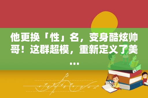 他更换「性」名，变身酷炫帅哥！这群超模，重新定义了美…