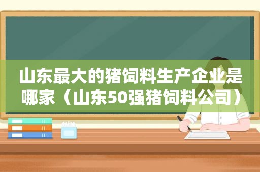 山东最大的猪饲料生产企业是哪家（山东50强猪饲料公司）