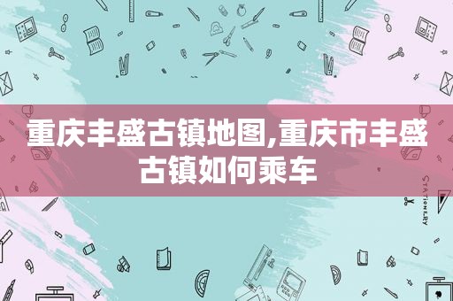 重庆丰盛古镇地图,重庆市丰盛古镇如何乘车