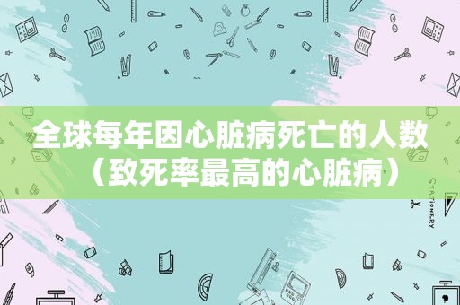 全球每年因心脏病死亡的人数（致死率最高的心脏病）