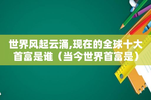 世界风起云涌,现在的全球十大首富是谁（当今世界首富是）  第1张