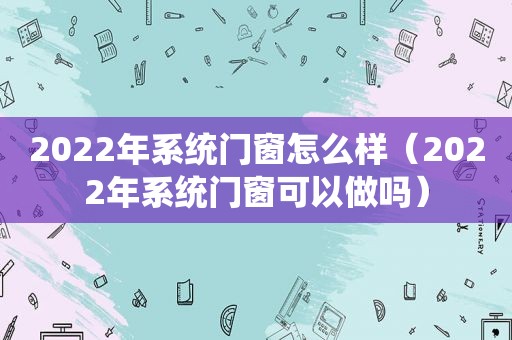 2022年系统门窗怎么样（2022年系统门窗可以做吗）