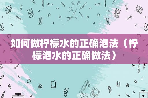 如何做柠檬水的正确泡法（柠檬泡水的正确做法）