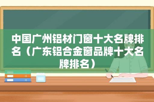 中国广州铝材门窗十大名牌排名（广东铝合金窗品牌十大名牌排名）