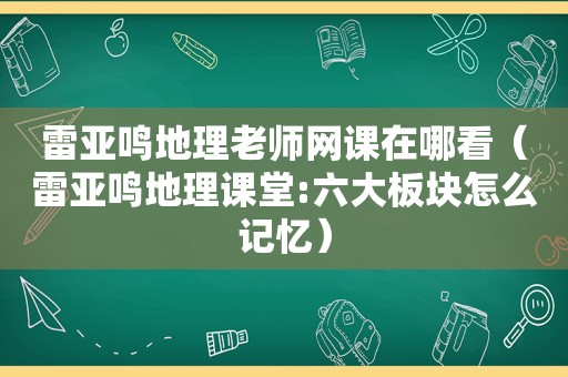 雷亚鸣地理老师网课在哪看（雷亚鸣地理课堂:六大板块怎么记忆）