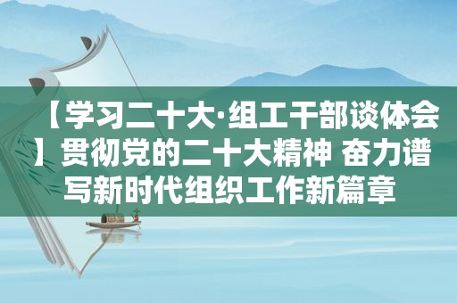 【学习二十大·组工干部谈体会】贯彻党的二十大精神 奋力谱写新时代组织工作新篇章