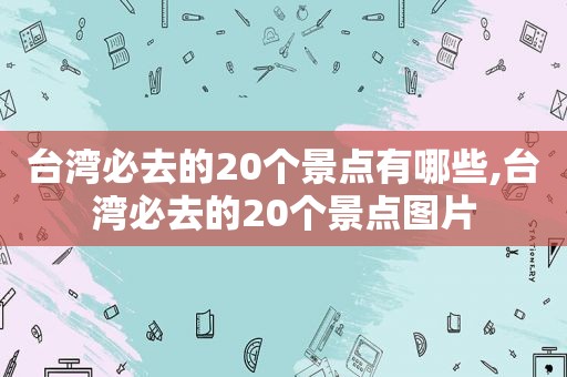 台湾必去的20个景点有哪些,台湾必去的20个景点图片