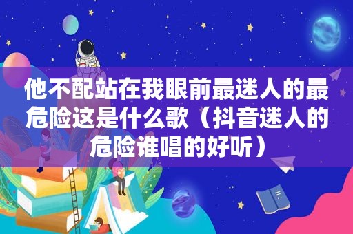 他不配站在我眼前最迷人的最危险这是什么歌（抖音迷人的危险谁唱的好听）