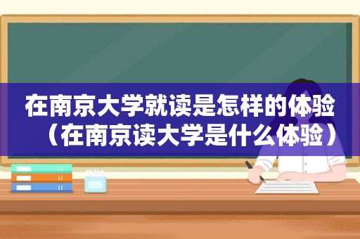 在南京大学就读是怎样的体验（在南京读大学是什么体验）