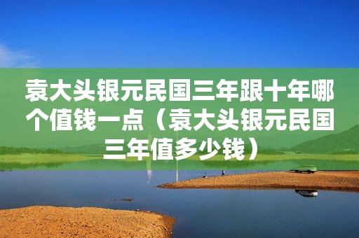 袁大头银元民国三年跟十年哪个值钱一点（袁大头银元民国三年值多少钱）