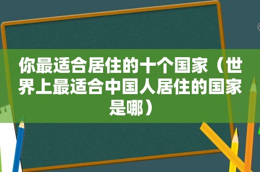 你最适合居住的十个国家（世界上最适合中国人居住的国家是哪）