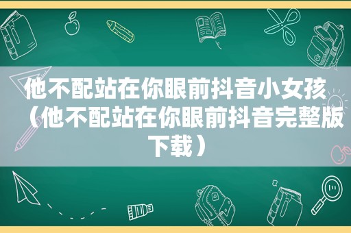 他不配站在你眼前抖音小女孩（他不配站在你眼前抖音完整版下载）