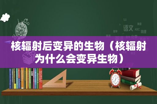 核辐射后变异的生物（核辐射为什么会变异生物）