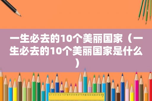 一生必去的10个美丽国家（一生必去的10个美丽国家是什么）