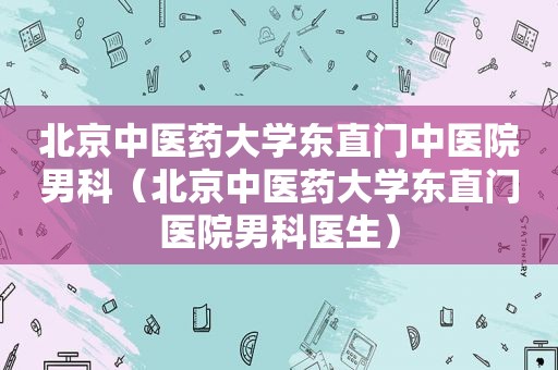 北京中医药大学东直门中医院男科（北京中医药大学东直门医院男科医生）