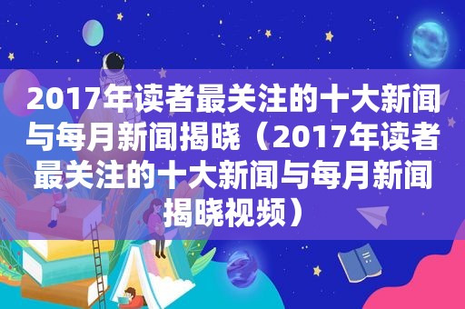 2017年读者最关注的十大新闻与每月新闻揭晓（2017年读者最关注的十大新闻与每月新闻揭晓视频）